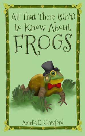 All That There Is(n't) To Know About Frogs by Amelia E. Clawford