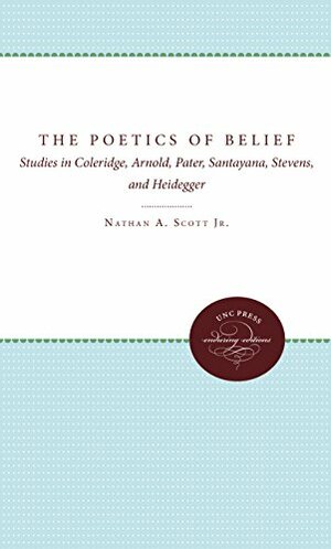 The Poetics of Belief: Studies in Coleridge, Arnold, Pater, Santayana, Stevens, and Heidegger by Nathan A. Scott Jr.