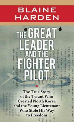 The Great Leader and the Fighter Pilot: The True Story of the Tyrant Who Created North Korea and the Young Lieutenant Who Stole His Way to Freedom by Blaine Harden