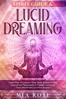 Spirit Guide & Lucid Dreaming: Learn How to Connect Your Spirit Helper to Help yourself and Techniques of Taking Control on Your Dream and Live your by Mia Rose