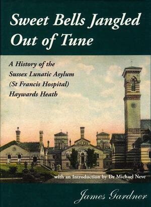 Sweet Bells Jangled Out of Tune: A History of the Sussex Lunatic Asylum (St Francis Hospital) Haywards Heath by James Gardner