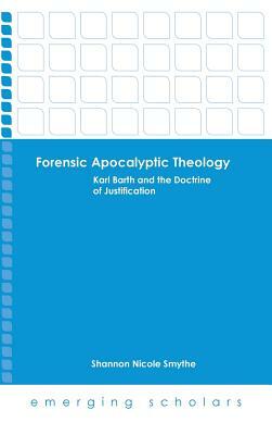 Forensic Apocalyptic Theology: Karl Barth and the Doctrine of Justification by Shannon Nicole Smythe