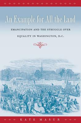 An Example for All the Land: Emancipation and the Struggle Over Equality in Washington, D.C. by Kate Masur