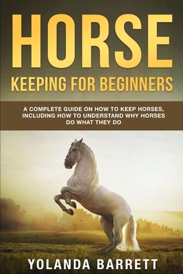 Horse Keeping For Beginners: A Complete Guide on How to Keep Horses, Including How to Understand Why Horses Do What They Do by Yolanda Barrett