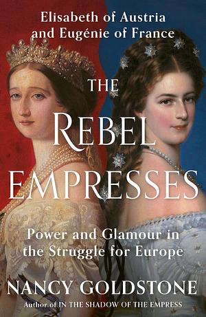 The Rebel Empresses: Elisabeth of Austria and Eugénie of France, Power and Glamour in the Struggle for Europe by Nancy Goldstone