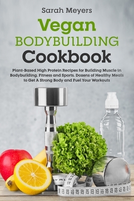 Vegan Bodybuilding Cookbook: Plant-Based High Protein Recipes for Building Muscle in Bodybuilding, Fitness and Sports. Dozens of Healthy Meals to G by Sarah Meyers