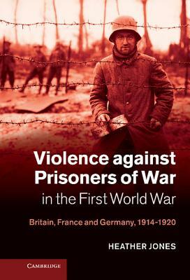 Violence Against Prisoners of War in the First World War: Britain, France and Germany, 1914-1920 by Heather Jones