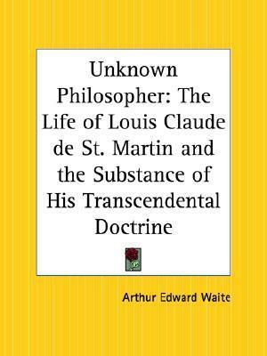 Unknown Philosopher: The Life of Louis Claude de St. Martin and the Substance of His Transcendental Doctrine by Louis Claude de Saint-Martin, Arthur Edward Waite