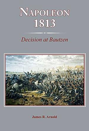 Napoleon 1813: Decision at Bautzen by James R. Arnold