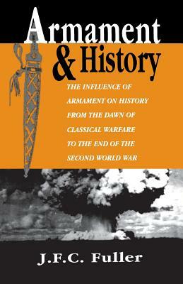 Armament and History: The Influence of Armament on History from the Dawn of Classical Warfare to the End of the Second World War by J. F. C. Fuller