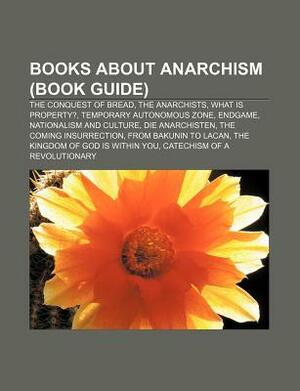 Books about Anarchism (Book Guide): The Conquest of Bread, the Anarchists, What Is Property?, Temporary Autonomous Zone, Endgame by Books LLC