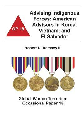 Advising Indigenous Forces: American Advisors in Korea, Vietnam, and El Salvador: Global War on Terrorism Occasional Paper 18 by Combat Studies Institute, Robert D. Ramsey III