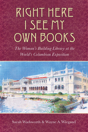 Right Here I See My Own Books: The Woman's Building Library at the World's Columbian Exposition by Wayne A. Wiegand, Sarah Wadsworth