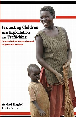 Protecting Children from Exploitation and Trafficking: Using the Positive Deviance Approach in Uganda and Indonesia by Arvind Singhal, Lucia Dura