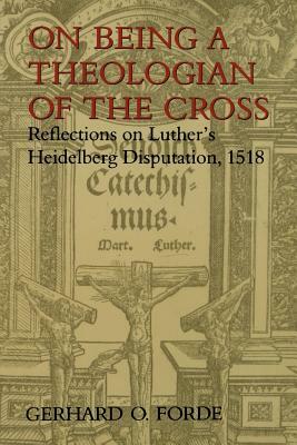 On Being a Theologian of the Cross: Reflections on Luther's Heidelberg Disputation, 1518 by Gerhard O. Forde