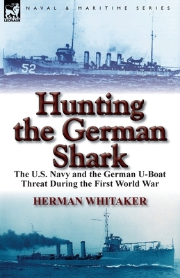 Hunting the German Shark: the U.S. Navy and the German U-Boat Threat During the First World War by Herman Whitaker