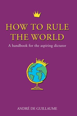 How To Rule The World: A Handbook For The Aspiring Dictator by André de Guillaume