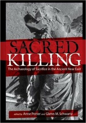 Sacred Killing: The Archaeology of Sacrifice in the Ancient Near East by Glenn M. Schwartz, Anne Porter
