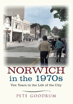 Norwich in the 1970s: Ten Years in the Life of a City by Pete Goodrum