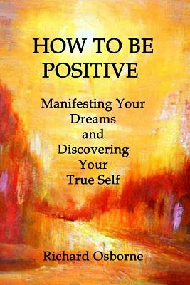 How To Be Positive: Manifesting Your Dreams and Discovering Your True Self by Richard Osborne