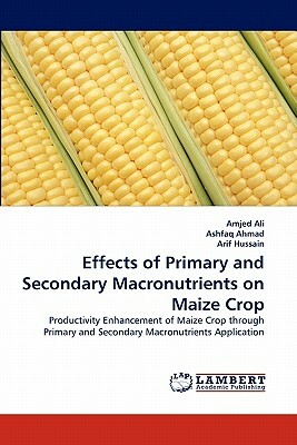 Effects of Primary and Secondary Macronutrients on Maize Crop by Ashfaq Ahmad, Arif Hussain, Amjed Ali