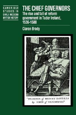 The Chief Governors: The Rise and Fall of Reform Government in Tudor Ireland 1536 1588 by Ciarán Brady