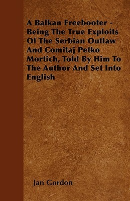 A Balkan Freebooter - Being The True Exploits Of The Serbian Outlaw And Comitaj Petko Mortich, Told By Him To The Author And Set Into English by Jan Gordon