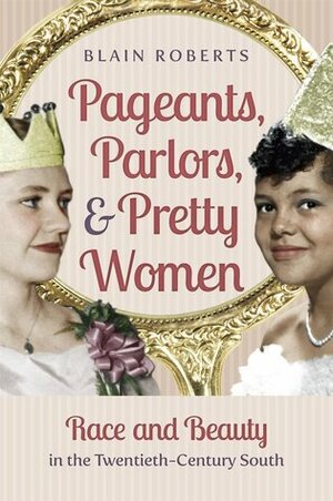 Pageants, Parlors, and Pretty Women: Race and Beauty in the Twentieth-Century South by Blain Roberts