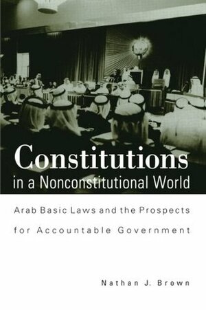 Constitutions in a Nonconstitutional World: Arab Basic Laws and the Prospects for Accountable Government by Nathan J. Brown