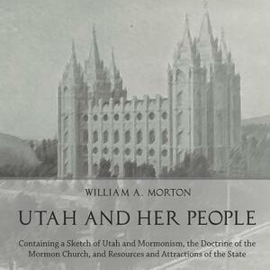 Utah and Her People: Containing a Sketch of Utah and Mormonism, the Doctrine of the Mormon Church, and Resources and Attractions of the Sta by William A. Morton