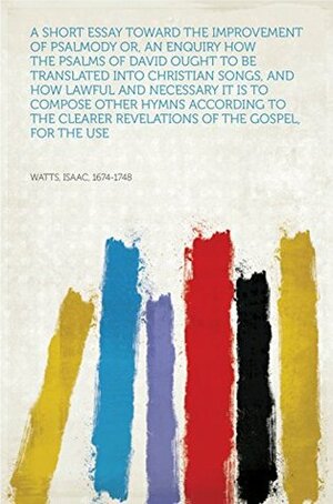 A Short Essay Toward the Improvement of Psalmody Or, An Enquiry How the Psalms of David Ought to Be Translated into Christian Songs, and How Lawful and ... Revelations of the Gospel, for the Use by Isaac Watts