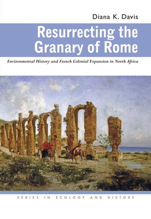 Resurrecting the Granary of Rome: Environmental History and French Colonial Expansion in North Africa by Diana K. Davis