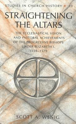 Straightening the Altars: The Ecclesiastical Vision and Pastoral Achievements of the Progressive Bishops Under Elizabeth I, 1559-1579 by Scott A. Wenig