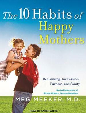 The 10 Habits of Happy Mothers: Reclaiming Our Passion, Purpose, and Sanity by Meg Meeker