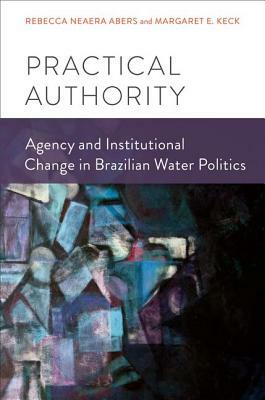 Practical Authority: Agency and Institutional Change in Brazilian Water Politics by Rebecca Neaera Abers, Margaret E. Keck