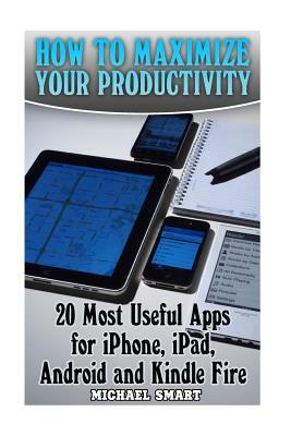 How to Maximize Your Productivity: 20 Most Useful Apps for iPhone, iPad, Android and Kindle Fire: (Self-Help, Self-Help Apps) by Michael Smart