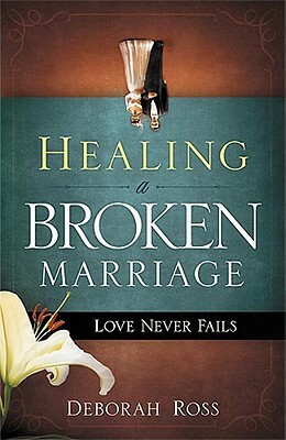 Healing a Broken Marriage: Love Never Fails by Deborah Ross