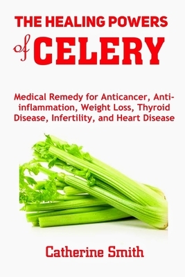 The Healing Powers of Celery: Medical Remedy for Anticancer, Anti-inflammation, Weight Loss, Thyroid Disease, Infertility, and Heart Disease by Catherine Smith