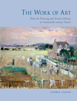 The Work of Art: Plein Air Painting and Artistic Identity in Nineteenth-Century France by Anthea Callen