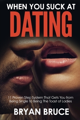 When You Suck At Dating: 11 Proven Step System That Gets You from Being Single To Being The Toast of Ladies by Bryan Bruce
