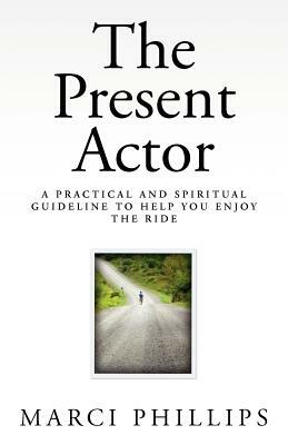 The Present Actor: A Practical and Spiritual Guideline to Help You Enjoy the Ride by Marci Phillips