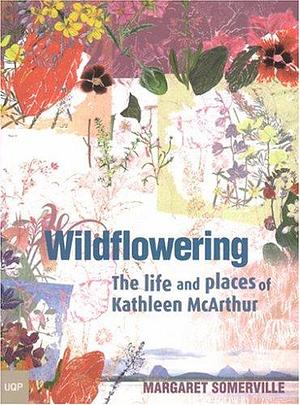 Wildflowering: The Life and Places of Kathleen McArthur by Margaret Somerville