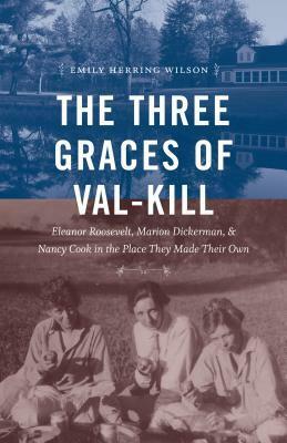The Three Graces of Val-Kill: Eleanor Roosevelt, Marion Dickerman, and Nancy Cook in the Place They Made Their Own by Emily Herring Wilson