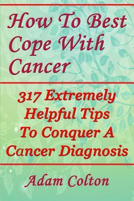 How To Best Cope With Cancer: 317 Extremely Helpful Tips To Conquer A Cancer Diagnosis by Adam Colton