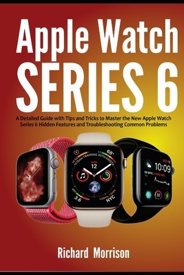 Apple Watch Series 6: A Detailed Guide with Tips and Tricks to Mastering the New Apple Watch Series 6 Hidden Features and Troubleshooting Co by Richard Morrison