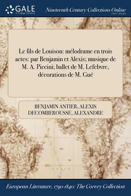 Le Fils de Louison: Melodrame En Trois Actes: Par Benjamin Et Alexis; Musique de M. A. Piccini; Ballet de M. Lefebvre, Decorations de M. G by Benjamin Antier, Alexandre Piccinni, Alexis Decomberousse