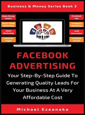 Facebook Advertising: Your Step-By-Step Guide To Generating Quality Leads For Your Business At A Very Affordable Cost by Michael Ezeanaka