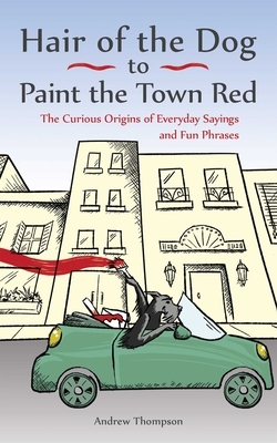 Hair of the Dog to Paint the Town Red: The Curious Origins of Everyday Sayings and Fun Phrases by Andrew Thompson