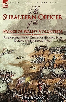 The Subaltern Officer of the Prince of Wales's Volunteers: the Reminiscences of an Officer of HM 82nd Foot During the Peninsular War by George Wood