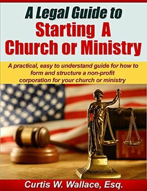 A Legal Guide to Starting a Church or Ministry: A practical, easy to understand guide for how to form and structure a non-profit corporation for your church ... ministry (Wallace Church Law Series Book 1) by Curtis Wallace